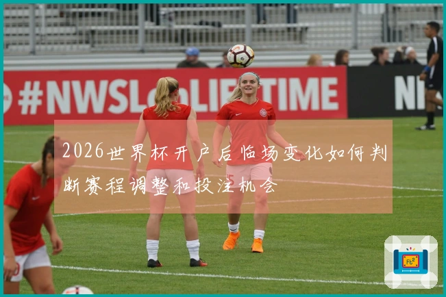 2026世界杯开户后临场变化如何判断赛程调整和投注机会